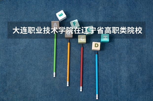 大连职业技术学院在辽宁省高职类院校中排名 大连中职院校对应的高职院校