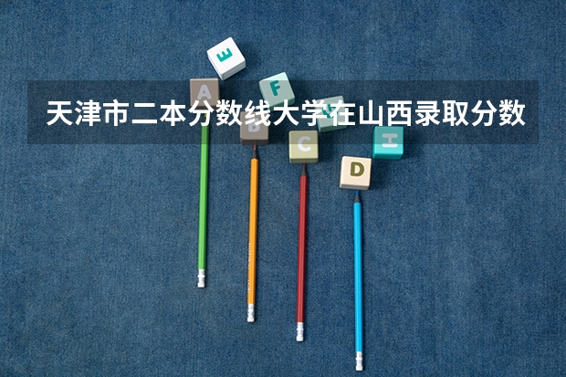 天津市二本分数线大学在山西录取分数线 二本大学分数线