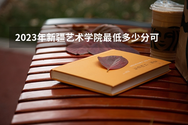 2023年新疆艺术学院最低多少分可以录取 新疆往年分数参考