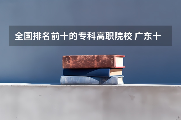 全国排名前十的专科高职院校 广东十大大专排名榜