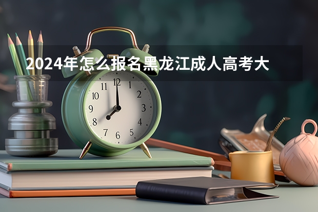2024年怎么报名黑龙江成人高考大专 具体流程是什么？