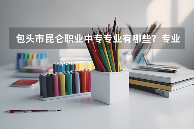 包头市昆仑职业中专专业有哪些？专业介绍
