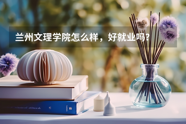 兰州文理学院怎么样，好就业吗？