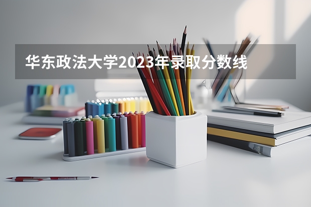 华东政法大学2023年录取分数线 华东政法大学分数线