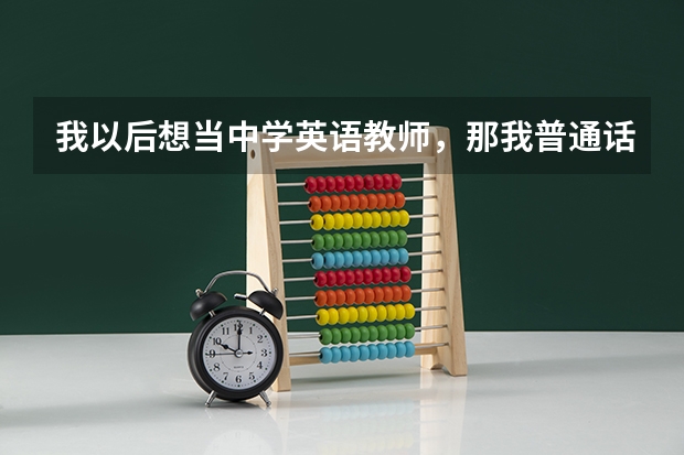 我以后想当中学英语教师，那我普通话应达到什么等级？我马上要高考了，我的普通话在班上算标准的了，有...