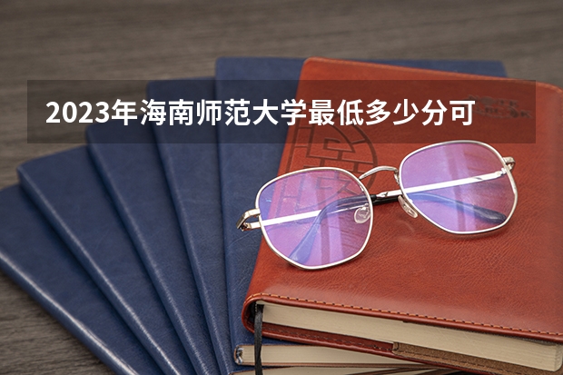 2023年海南师范大学最低多少分可以录取 海南往年分数参考