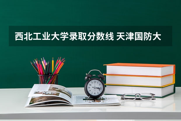 西北工业大学录取分数线 天津国防大学录取分数线2023