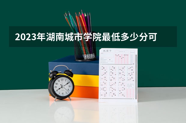 2023年湖南城市学院最低多少分可以录取 湖南往年分数参考