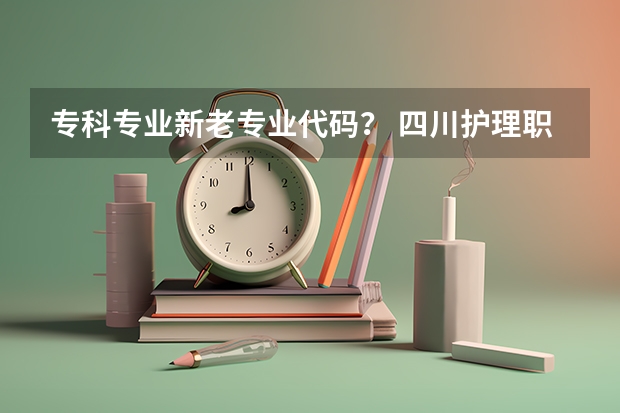 专科专业新老专业代码？ 四川护理职业学院专业代码两位数