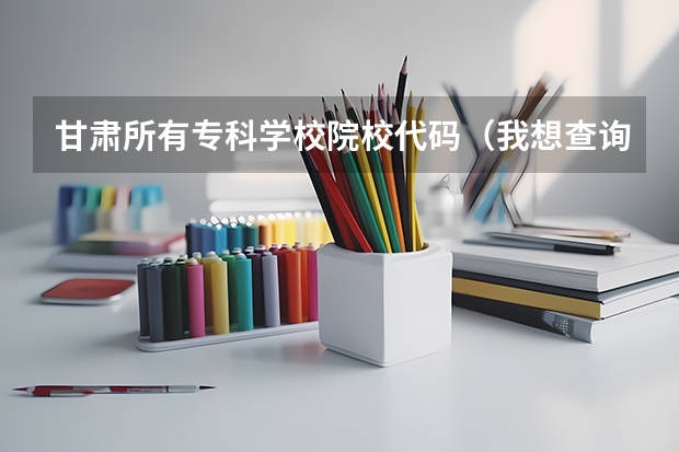 甘肃所有专科学校院校代码（我想查询专科专业代码）