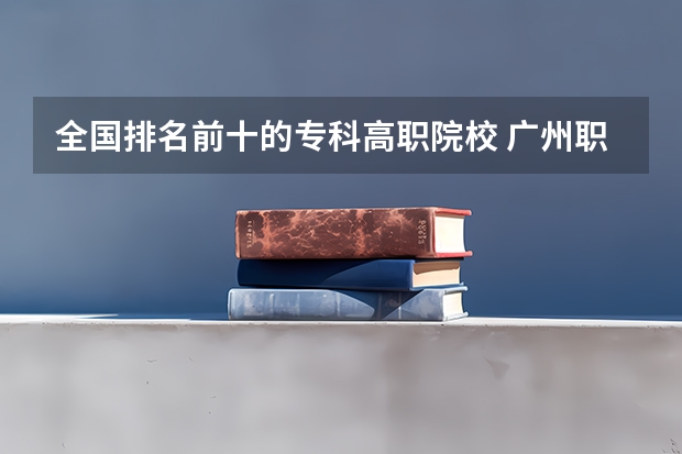 全国排名前十的专科高职院校 广州职校排名前十名学校