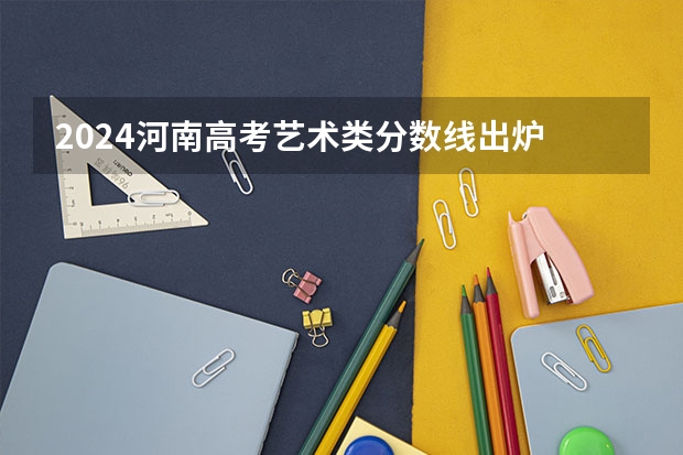 2024河南高考艺术类分数线出炉 最低录取分数线是多少