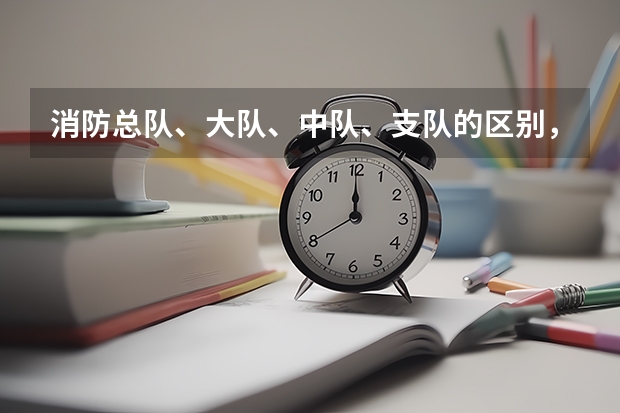 消防总队、大队、中队、支队的区别，之间的等级级别如何区分?