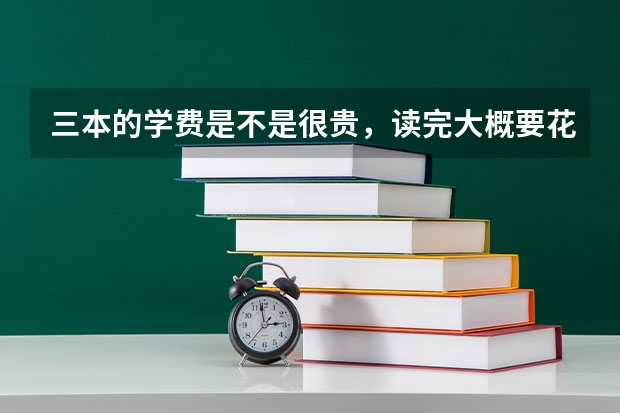 三本的学费是不是很贵，读完大概要花费多少钱？
