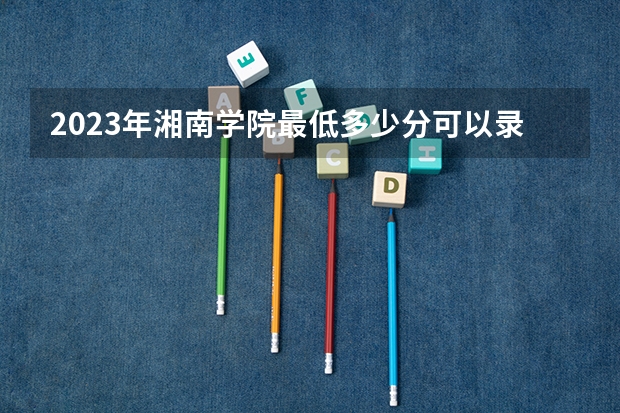 2023年湘南学院最低多少分可以录取 湖南往年分数参考
