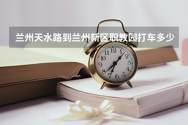 兰州天水路到兰州新区职教园打车多少钱