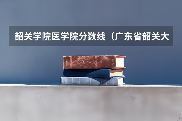 韶关学院医学院分数线（广东省韶关大学招生信息）