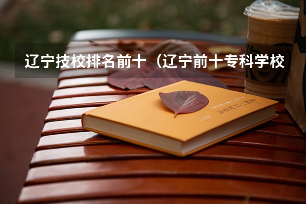 辽宁技校排名前十（辽宁前十专科学校）
