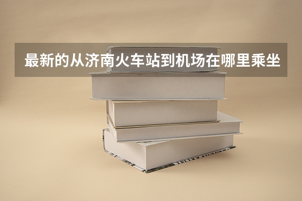 最新的从济南火车站到机场在哪里乘坐济南民航大巴最方便