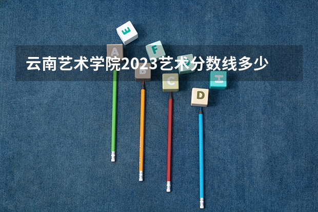 云南艺术学院2023艺术分数线多少