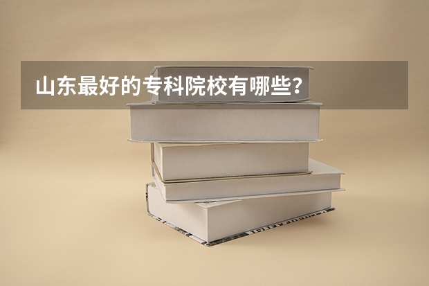 山东最好的专科院校有哪些？