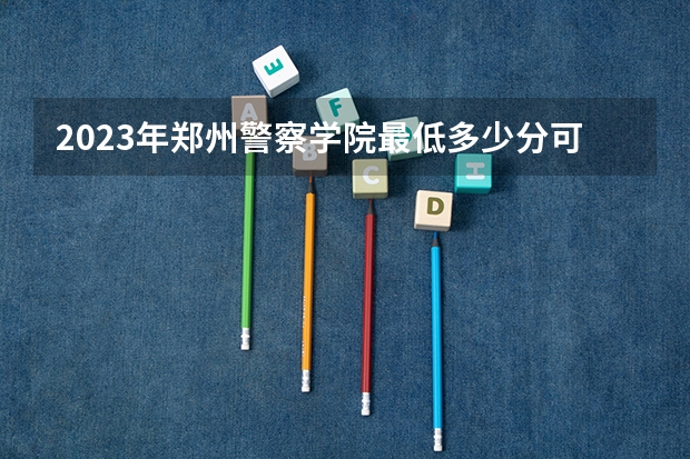 2023年郑州警察学院最低多少分可以录取 河南往年分数参考