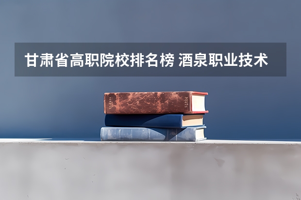 甘肃省高职院校排名榜 酒泉职业技术学院在甘肃省高职院校排名第几