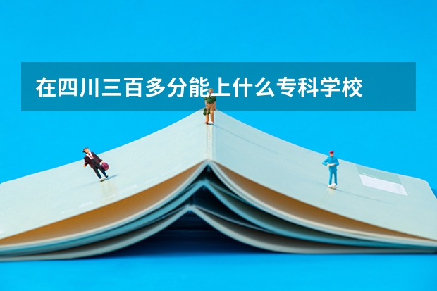 在四川三百多分能上什么专科学校