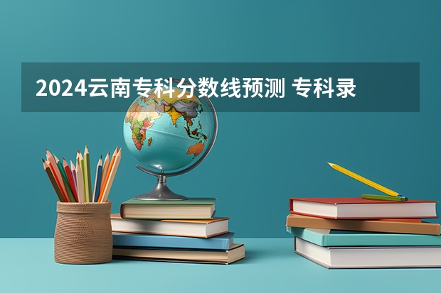 2024云南专科分数线预测 专科录取分数线预计多少分