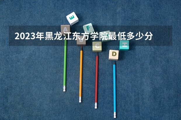 2023年黑龙江东方学院最低多少分可以录取 黑龙江往年分数参考