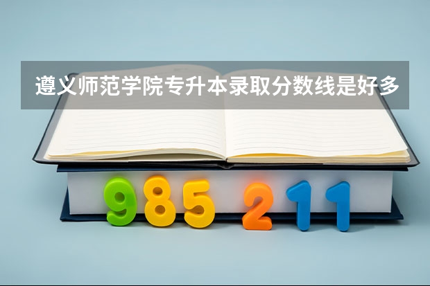 遵义师范学院专升本录取分数线是好多 遵义职业技术学院2023录取线