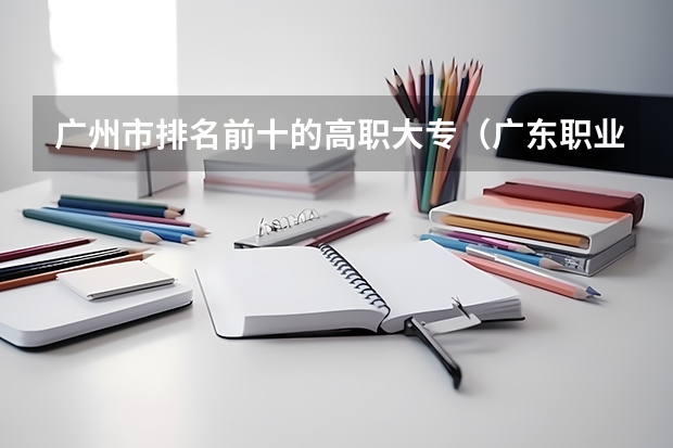 广州市排名前十的高职大专（广东职业技术学校排名前十）