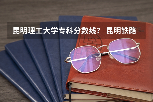 昆明理工大学专科分数线？ 昆明铁路职业技术学院三校生录取分数线