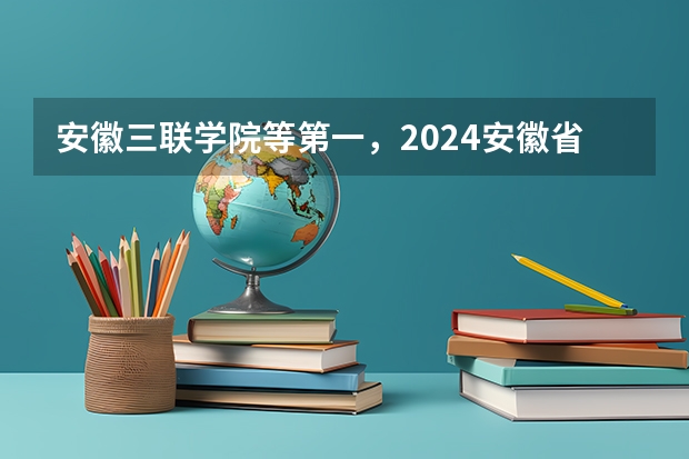安徽三联学院等第一，2024安徽省民办大学排名，安徽文达信息工程学院前五 皖西卫生职业学院排名