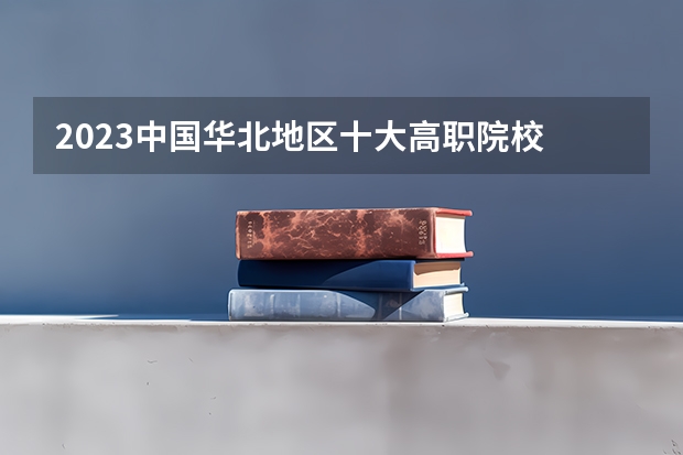 2023中国华北地区十大高职院校 河北省最好的5所大专学校