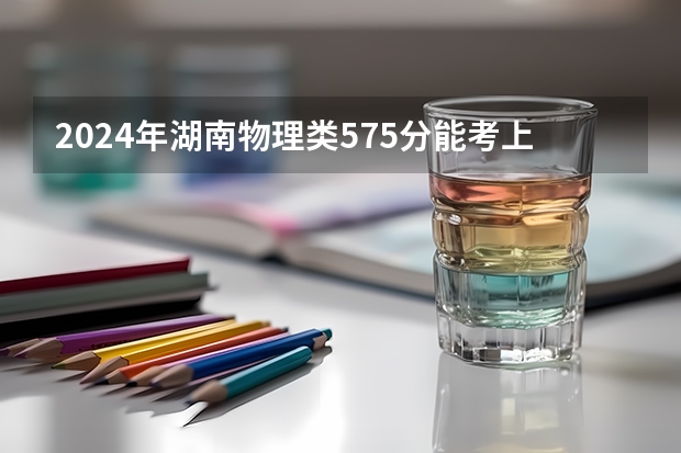 2024年湖南物理类575分能考上什么大学？