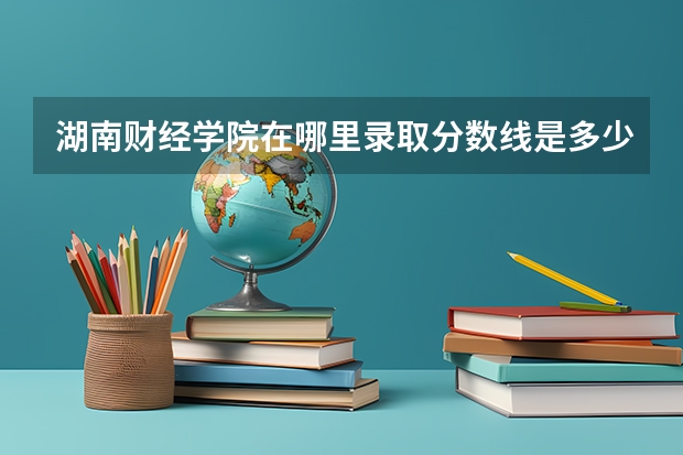 湖南财经学院在哪里录取分数线是多少？