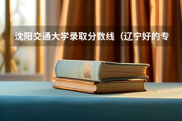 沈阳交通大学录取分数线（辽宁好的专科大学）