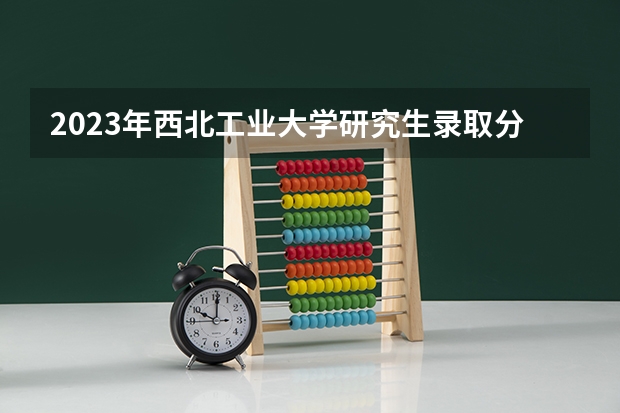 2023年西北工业大学研究生录取分数线是多少？