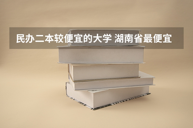 民办二本较便宜的大学 湖南省最便宜的民办二本