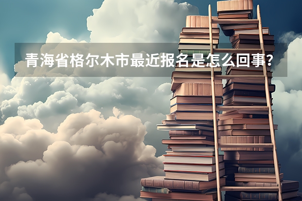 青海省格尔木市最近报名是怎么回事？