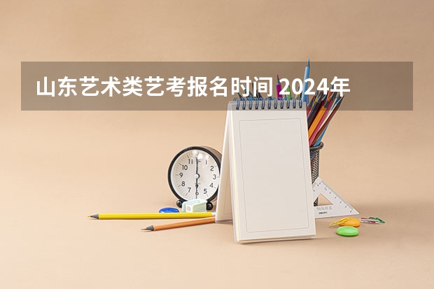 山东艺术类艺考报名时间 2024年山东艺考报名时间