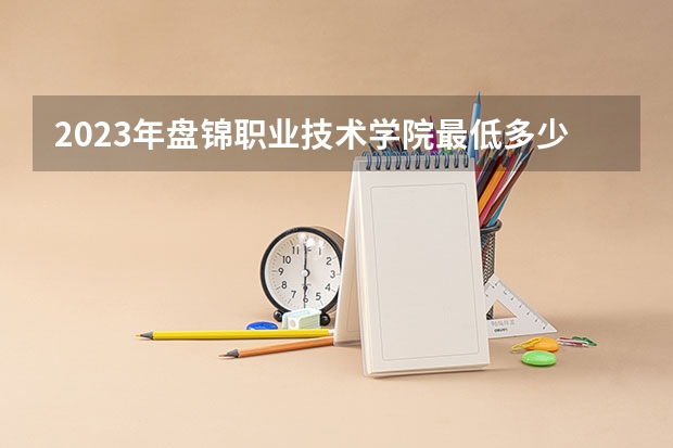 2023年盘锦职业技术学院最低多少分可以录取 辽宁往年分数参考