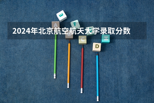 2024年北京航空航天大学录取分数线是多少分(附各省录取最低分)