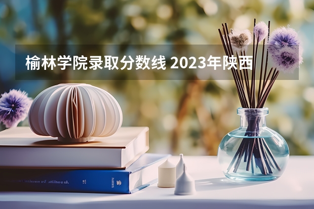 榆林学院录取分数线 2023年陕西最低分的公办二本大学名单