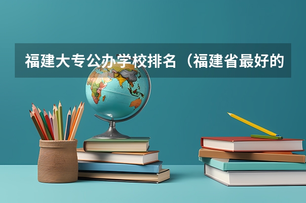 福建大专公办学校排名（福建省最好的大专学校排名）