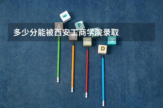 多少分能被西安工商学院录取