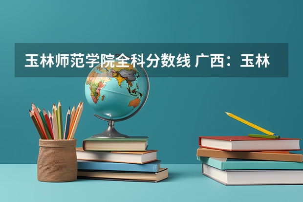 玉林师范学院全科分数线 广西:玉林师范学院全日制普通本专科招生章程