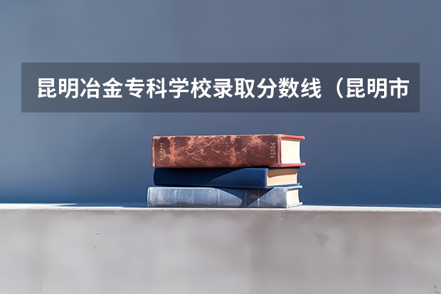 昆明冶金专科学校录取分数线(昆明市的大学排名一览表,附前三名录取分数线)