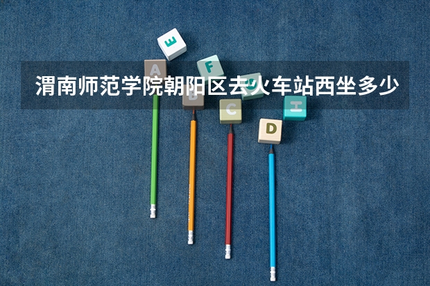 渭南师范学院朝阳区去火车站西坐多少路公交？